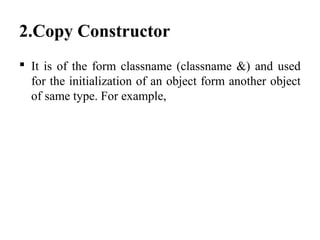 2.Copy Constructor
 It is of the form classname (classname &) and used
for the initialization of an object form another object
of same type. For example,
 