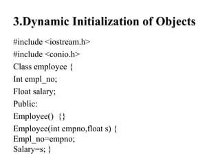 3.Dynamic Initialization of Objects
#include <iostream.h>
#include <conio.h>
Class employee {
Int empl_no;
Float salary;
Public:
Employee() {}
Employee(int empno,float s) {
Empl_no=empno;
Salary=s; }
 