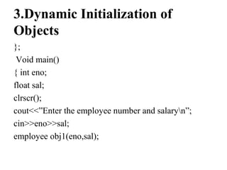 3.Dynamic Initialization of
Objects
};
Void main()
{ int eno;
float sal;
clrscr();
cout<<”Enter the employee number and salaryn”;
cin>>eno>>sal;
employee obj1(eno,sal);
 