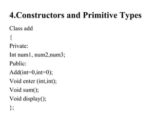 4.Constructors and Primitive Types
Class add
{
Private:
Int num1, num2,num3;
Public:
Add(int=0,int=0);
Void enter (int,int);
Void sum();
Void display();
};
 
