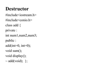 Destructor
#include<iostream.h>
#include<conio.h>
class add {
private :
int num1,num2,num3;
public :
add(int=0, int=0);
void sum();
void display();
~ add(void); };
 