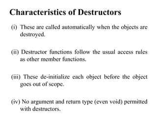 Characteristics of Destructors
(i) These are called automatically when the objects are
destroyed.
(ii) Destructor functions follow the usual access rules
as other member functions.
(iii) These de-initialize each object before the object
goes out of scope.
(iv) No argument and return type (even void) permitted
with destructors.
 