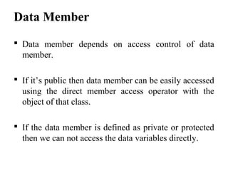 Data Member
 Data member depends on access control of data
member.
 If it’s public then data member can be easily accessed
using the direct member access operator with the
object of that class.
 If the data member is defined as private or protected
then we can not access the data variables directly.
 
