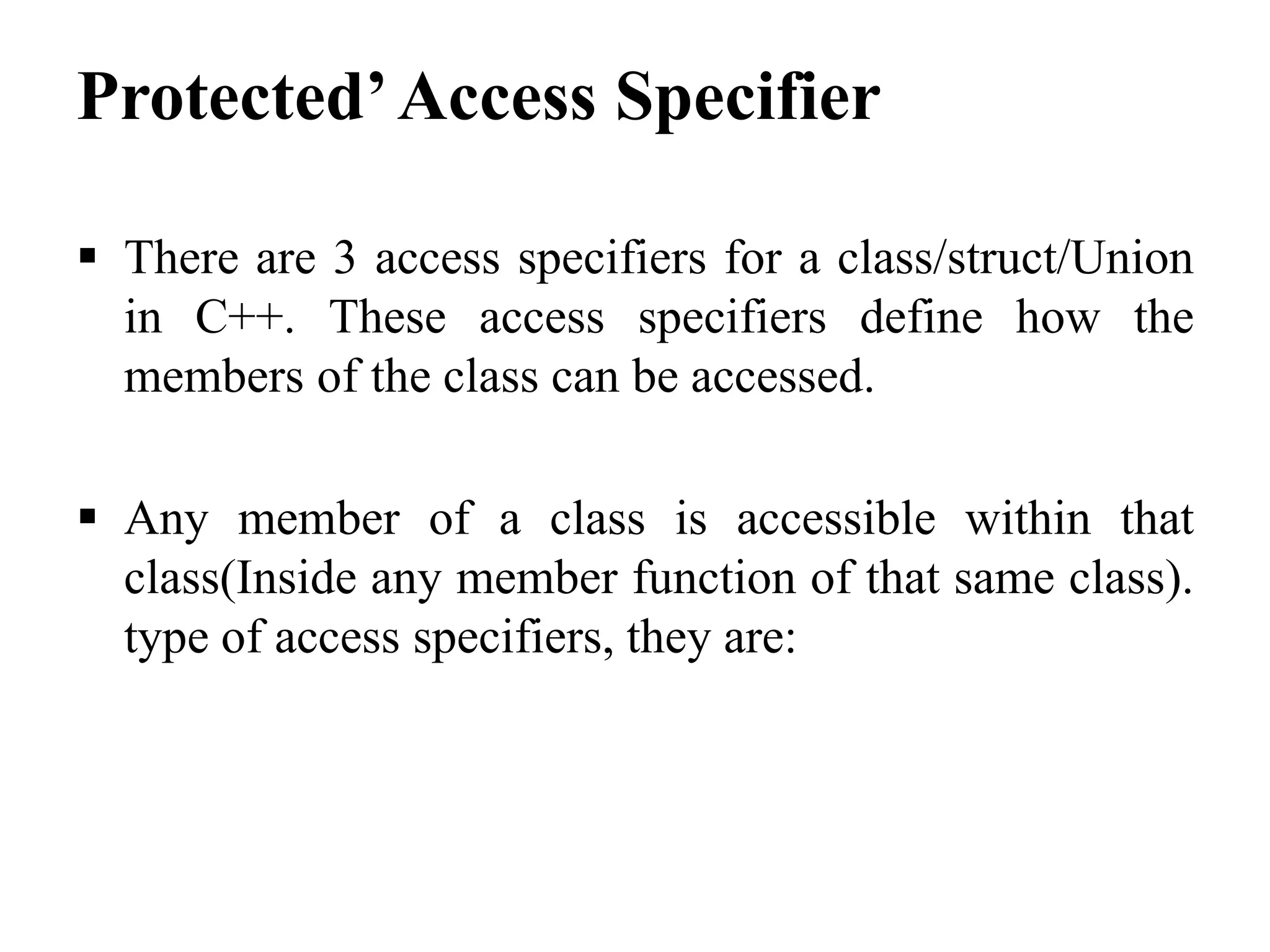 Protected’Access Specifier  There are 3 access specifiers for a class/struct/Union in C++. These access specifiers define how the members of the class can be accessed.  Any member of a class is accessible within that class(Inside any member function of that same class). type of access specifiers, they are: 