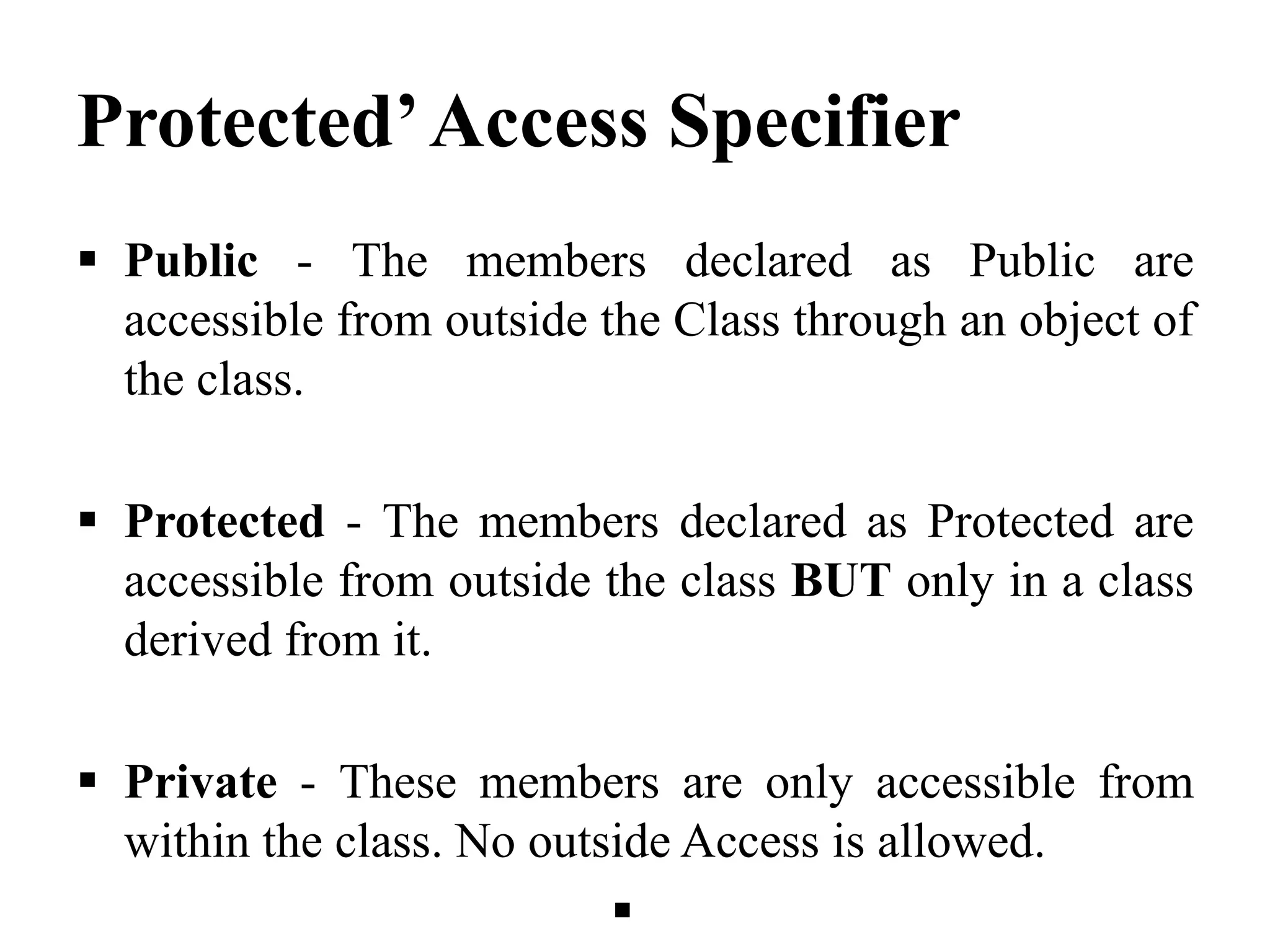 Protected’Access Specifier  Public - The members declared as Public are accessible from outside the Class through an object of the class.  Protected - The members declared as Protected are accessible from outside the class BUT only in a class derived from it.  Private - These members are only accessible from within the class. No outside Access is allowed.  