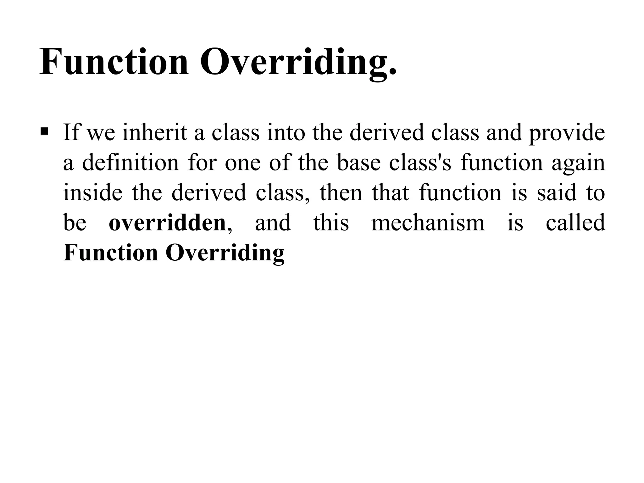 Function Overriding.  If we inherit a class into the derived class and provide a definition for one of the base class's function again inside the derived class, then that function is said to be overridden, and this mechanism is called Function Overriding 