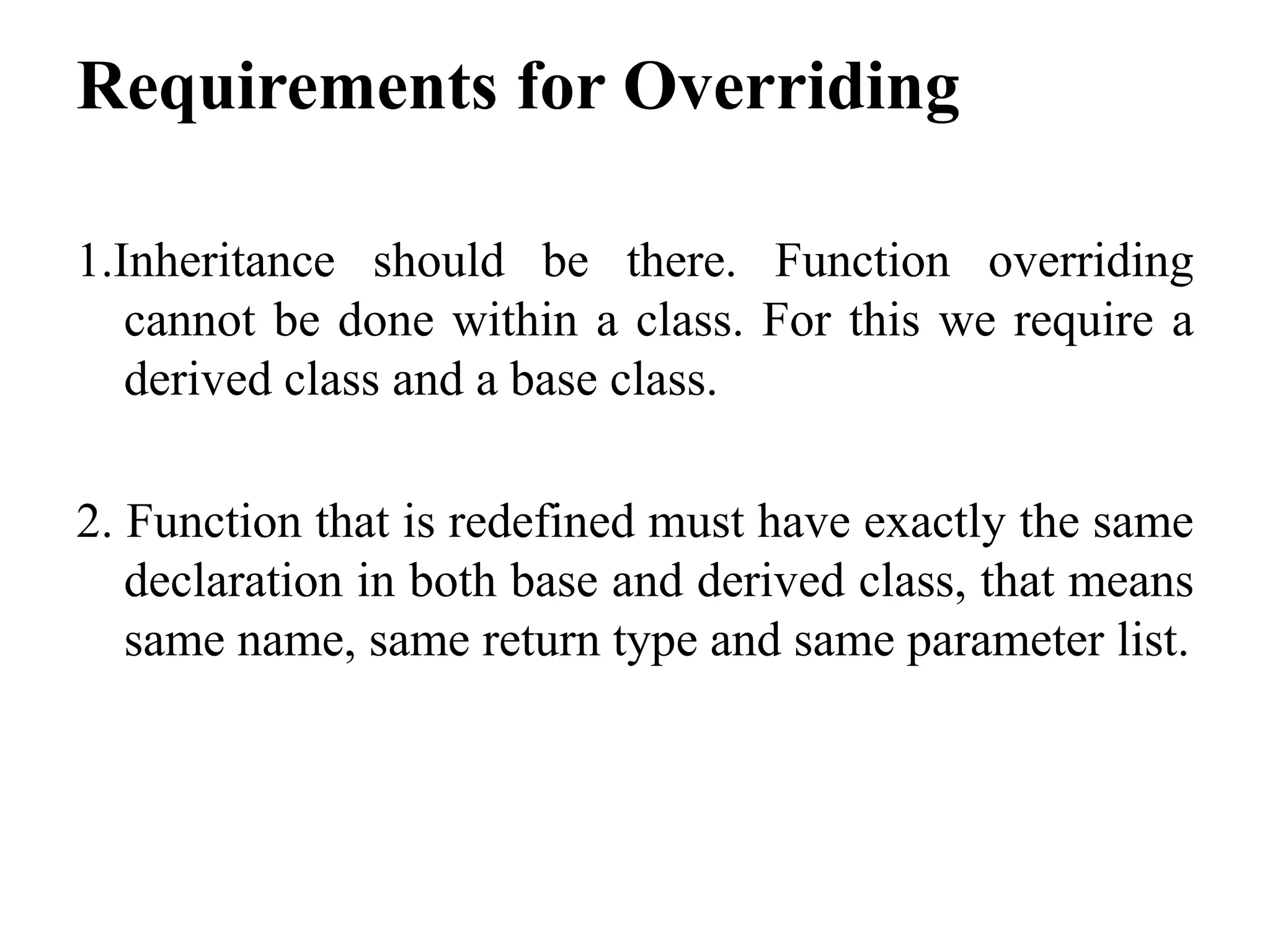 Requirements for Overriding 1.Inheritance should be there. Function overriding cannot be done within a class. For this we require a derived class and a base class. 2. Function that is redefined must have exactly the same declaration in both base and derived class, that means same name, same return type and same parameter list. 