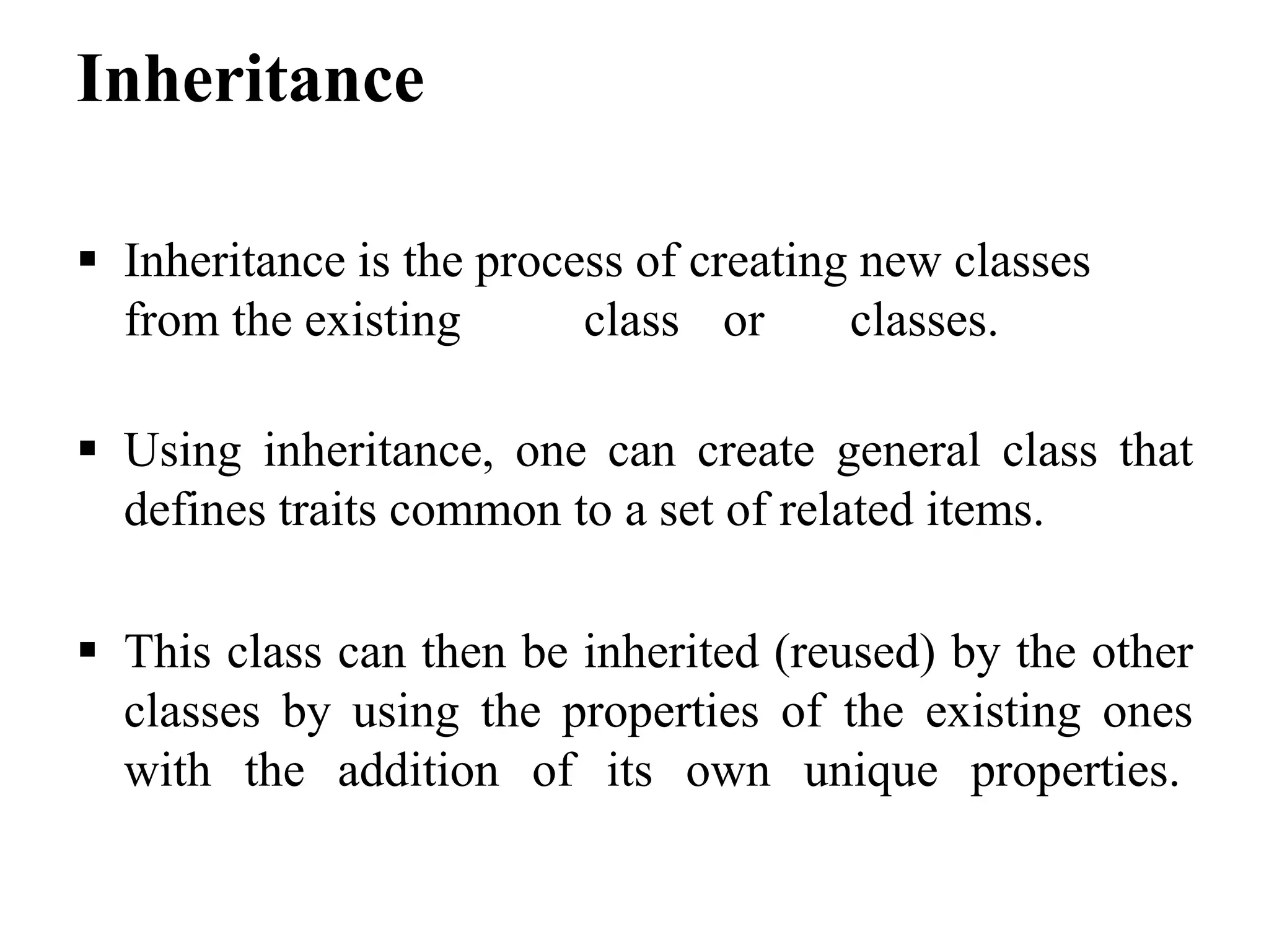 Inheritance  Inheritance is the process of creating new classes from the existing class or classes.  Using inheritance, one can create general class that defines traits common to a set of related items.  This class can then be inherited (reused) by the other classes by using the properties of the existing ones with the addition of its own unique properties. 