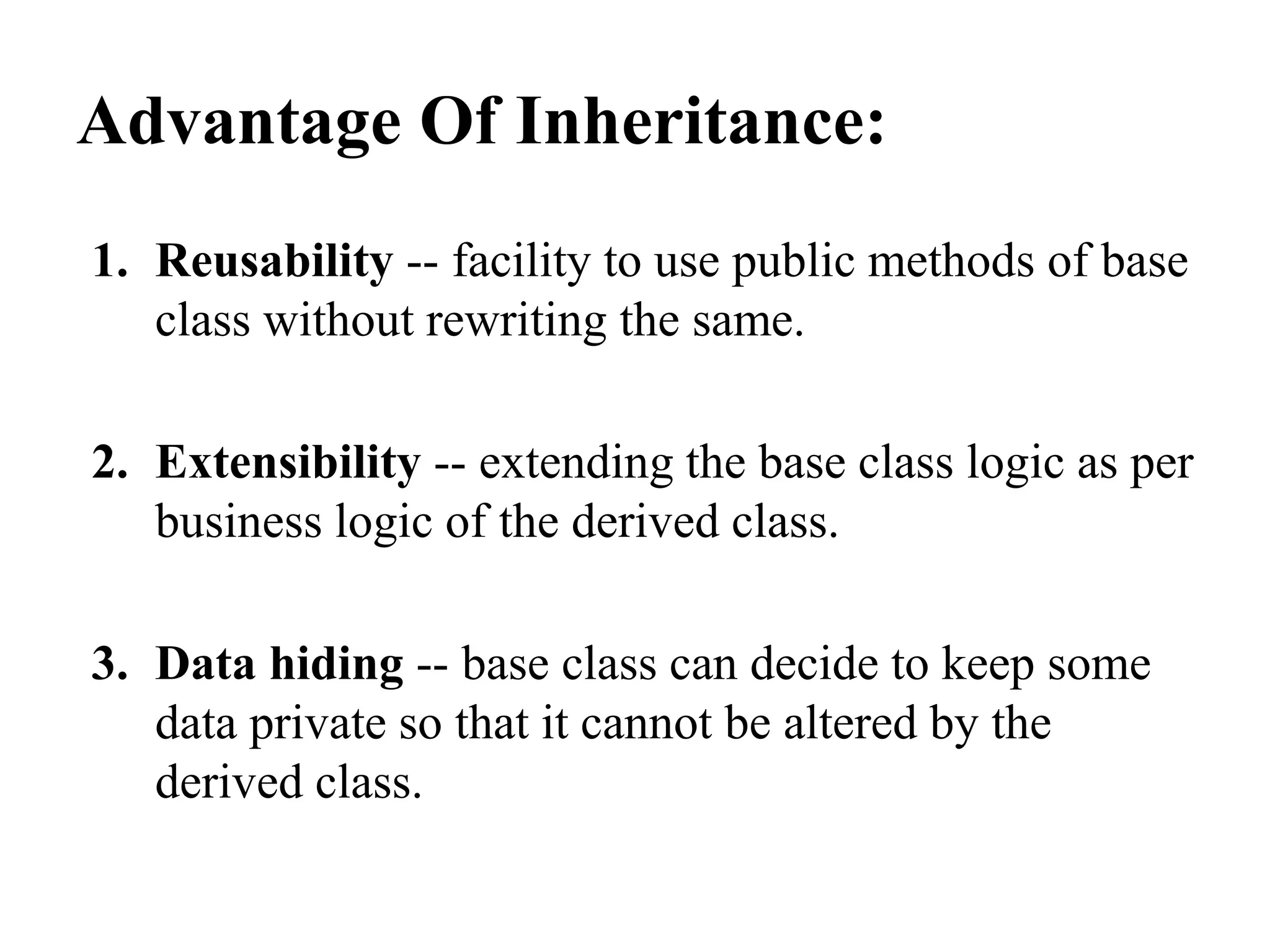 Advantage Of Inheritance: 1. Reusability -- facility to use public methods of base class without rewriting the same. 2. Extensibility -- extending the base class logic as per business logic of the derived class. 3. Data hiding -- base class can decide to keep some data private so that it cannot be altered by the derived class. 