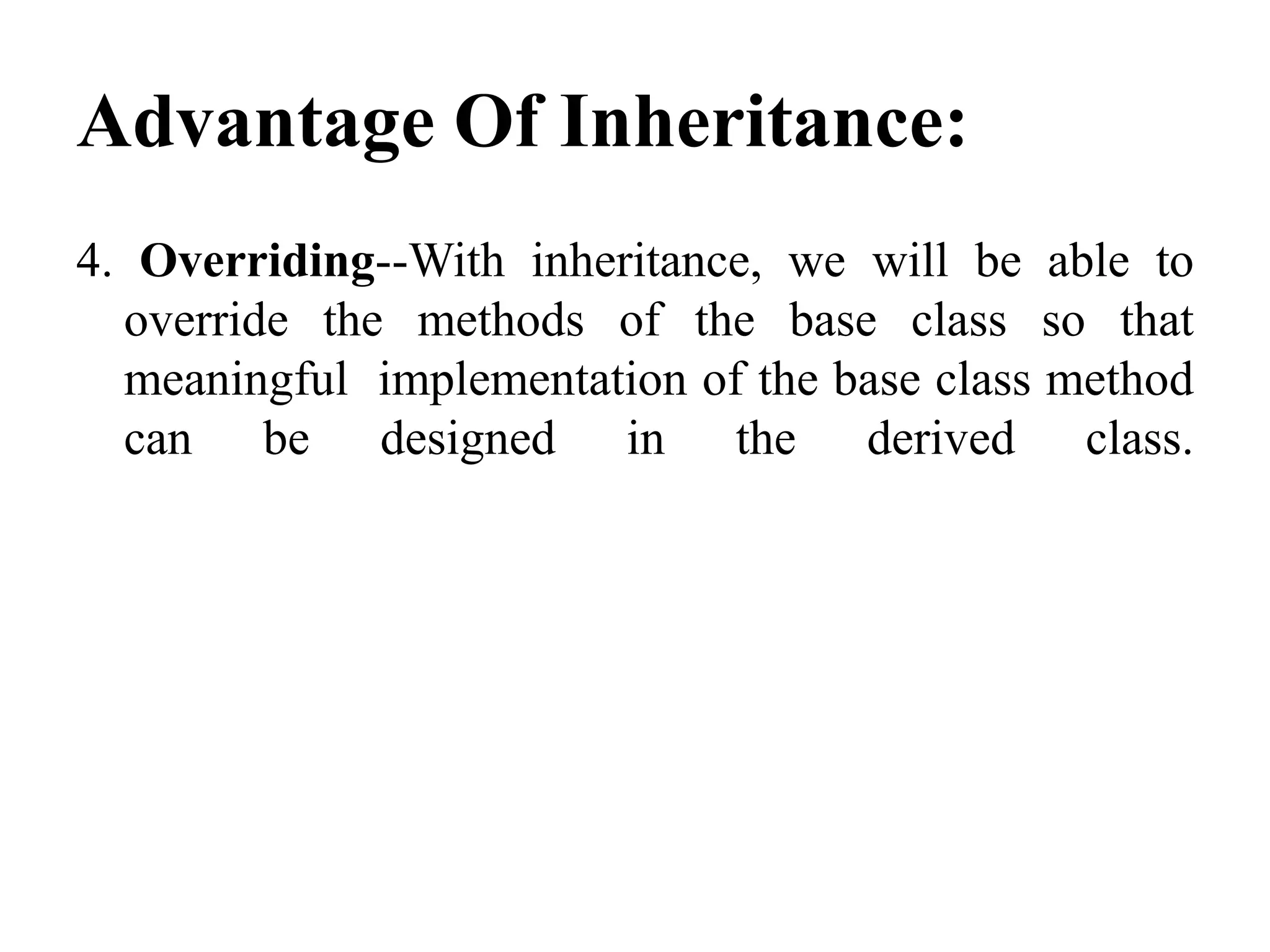 Advantage Of Inheritance: 4. Overriding--With inheritance, we will be able to override the methods of the base class so that meaningful implementation of the base class method can be designed in the derived class. 