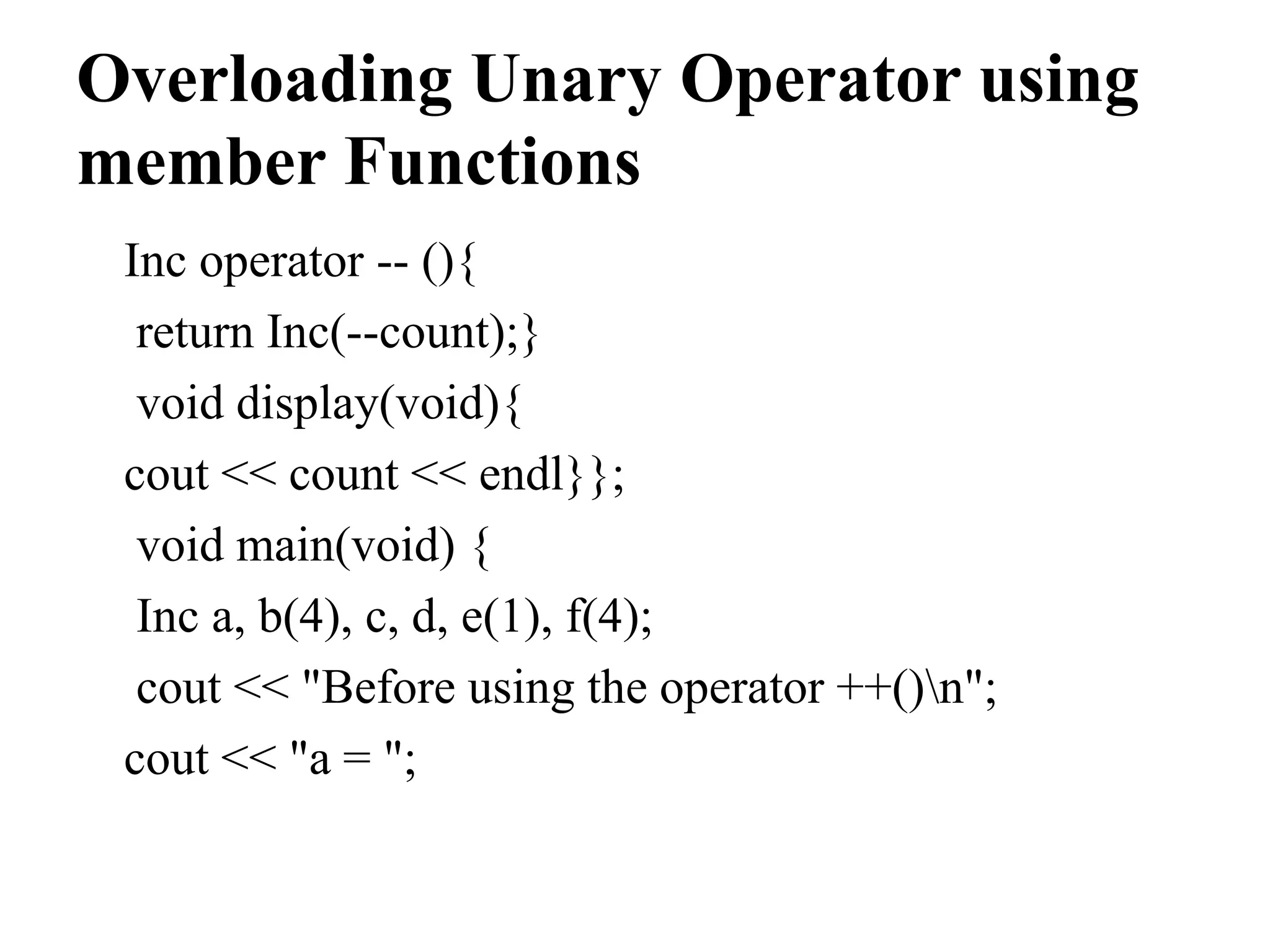 Overloading Unary Operator using member Functions Inc operator -- (){ return Inc(--count);} void display(void){ cout << count << endl}}; void main(void) { Inc a, b(4), c, d, e(1), f(4); cout << "Before using the operator ++()n"; cout << "a = "; 