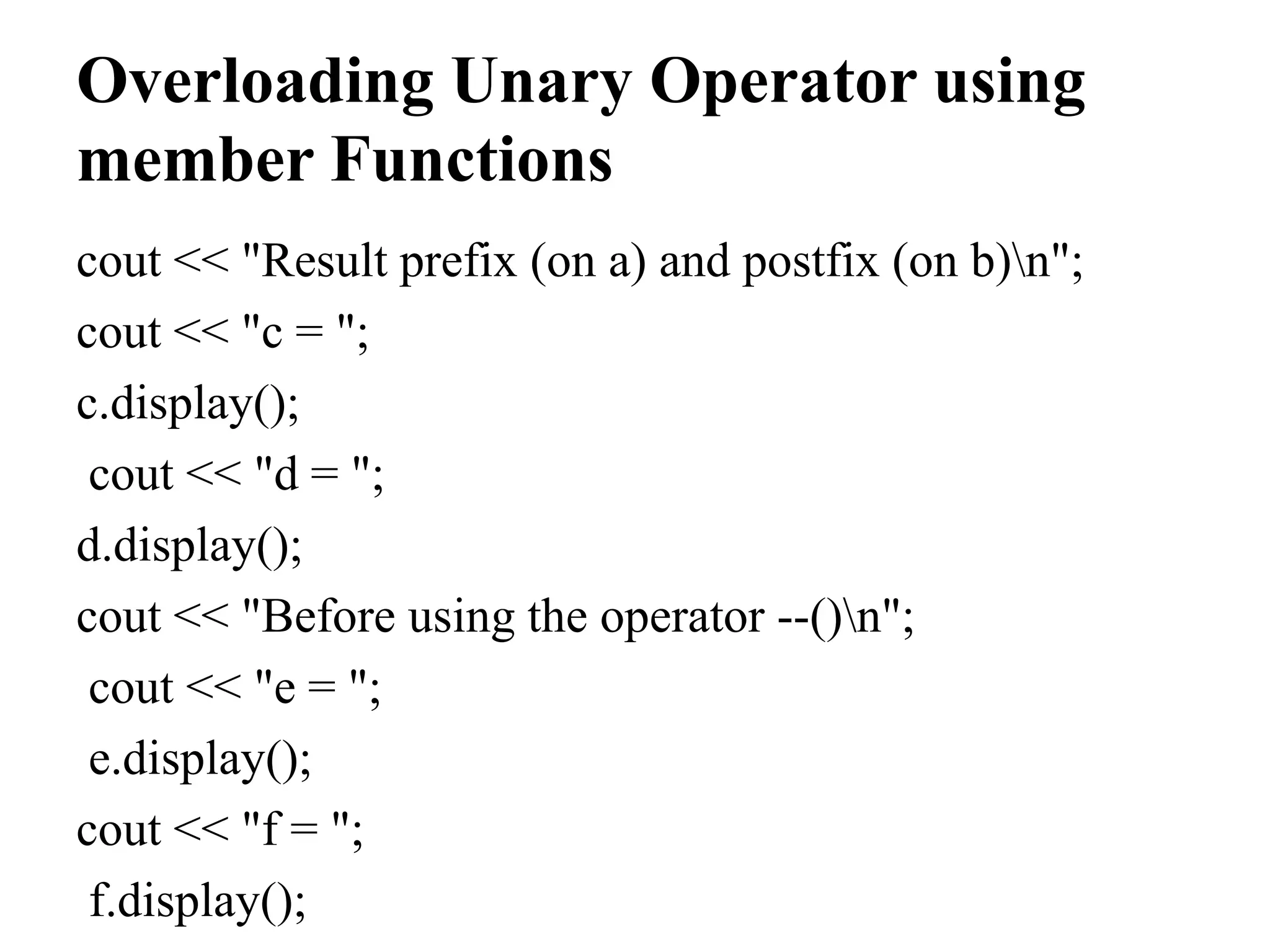 Overloading Unary Operator using member Functions cout << "Result prefix (on a) and postfix (on b)n"; cout << "c = "; c.display(); cout << "d = "; d.display(); cout << "Before using the operator --()n"; cout << "e = "; e.display(); cout << "f = "; f.display(); 