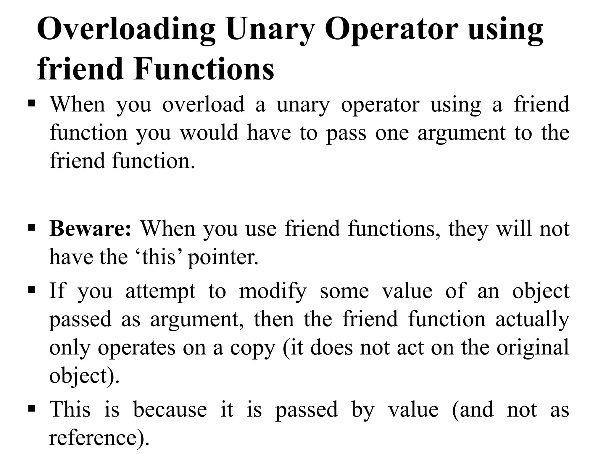 Overloading Unary Operator using friend Functions  When you overload a unary operator using a friend function you would have to pass one argument to the friend function.  Beware: When you use friend functions, they will not have the ‘this’ pointer.  If you attempt to modify some value of an object passed as argument, then the friend function actually only operates on a copy (it does not act on the original object).  This is because it is passed by value (and not as reference). 