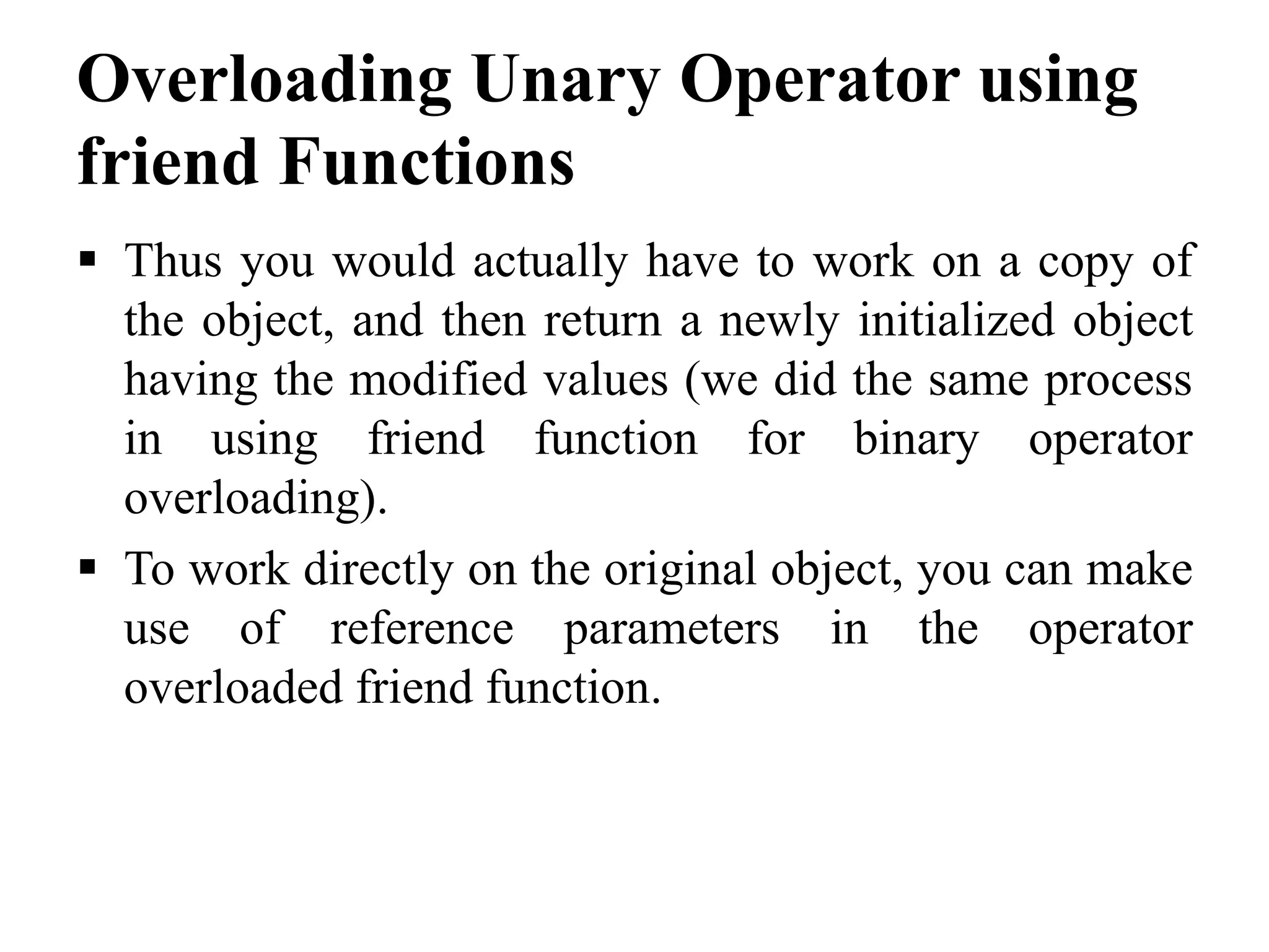 Overloading Unary Operator using friend Functions  Thus you would actually have to work on a copy of the object, and then return a newly initialized object having the modified values (we did the same process in using friend function for binary operator overloading).  To work directly on the original object, you can make use of reference parameters in the operator overloaded friend function. 