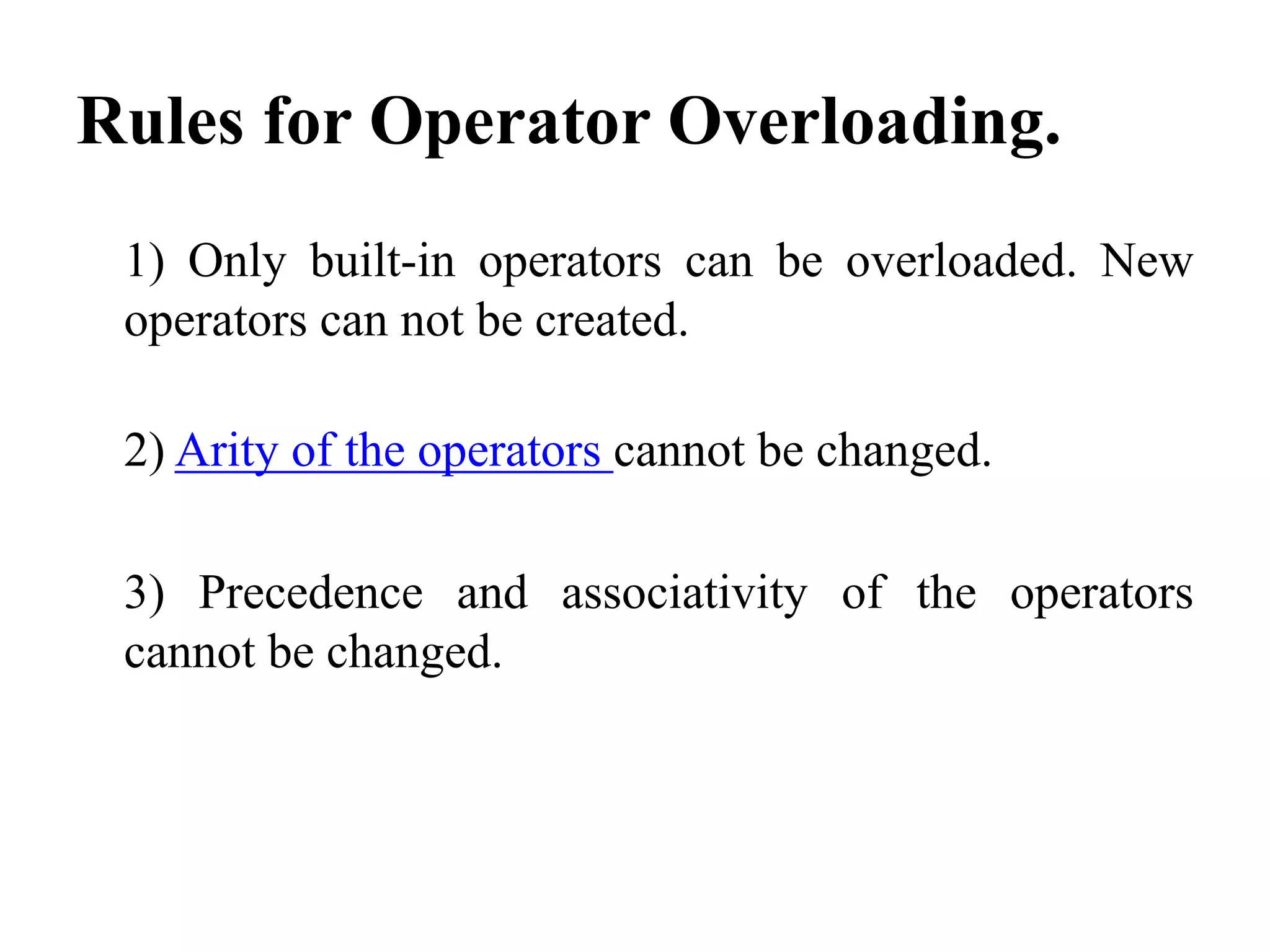 Rules for Operator Overloading. 1) Only built-in operators can be overloaded. New operators can not be created. 2) Arity of the operators cannot be changed. 3) Precedence and associativity of the operators cannot be changed. 