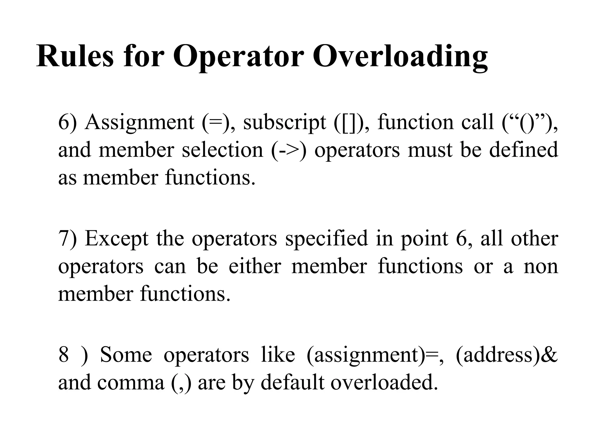 Rules for Operator Overloading 6) Assignment (=), subscript ([]), function call (“()”), and member selection (->) operators must be defined as member functions. 7) Except the operators specified in point 6, all other operators can be either member functions or a non member functions. 8 ) Some operators like (assignment)=, (address)& and comma (,) are by default overloaded. 