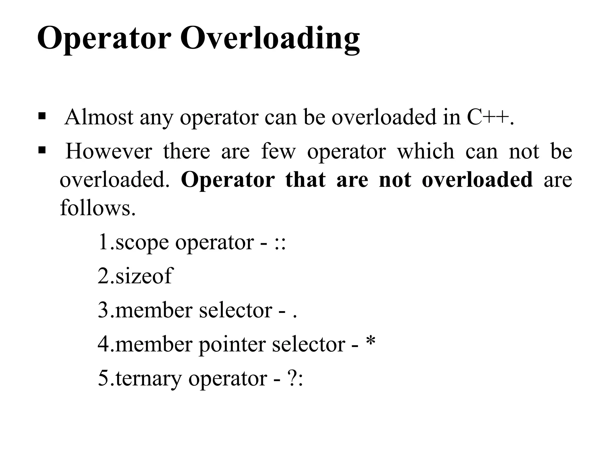 Operator Overloading  Almost any operator can be overloaded in C++.  However there are few operator which can not be overloaded. Operator that are not overloaded are follows. 1.scope operator - :: 2.sizeof 3.member selector - . 4.member pointer selector - * 5.ternary operator - ?: 