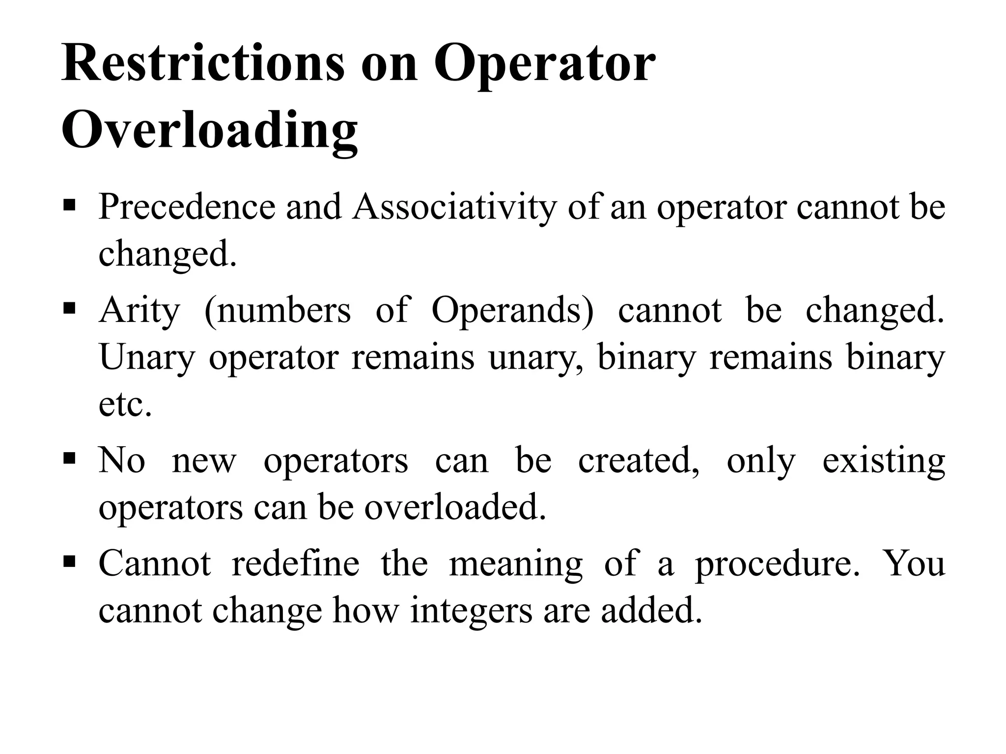 Restrictions on Operator Overloading  Precedence and Associativity of an operator cannot be changed.  Arity (numbers of Operands) cannot be changed. Unary operator remains unary, binary remains binary etc.  No new operators can be created, only existing operators can be overloaded.  Cannot redefine the meaning of a procedure. You cannot change how integers are added. 