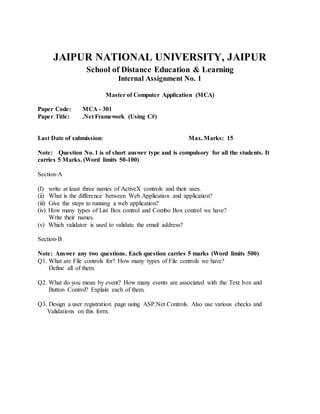 JAIPUR NATIONAL UNIVERSITY, JAIPUR
School of Distance Education & Learning
Internal Assignment No. 1
Master of Computer Application (MCA)
Paper Code: MCA - 301
Paper Title: .Net Framework (Using C#)
Last Date of submission: Max. Marks: 15
Note: Question No. 1 is of short answer type and is compulsory for all the students. It
carries 5 Marks. (Word limits 50-100)
Section-A
(I) write at least three names of ActiveX controls and their uses.
(ii) What is the difference between Web Application and application?
(iii) Give the steps to running a web application?
(iv) How many types of List Box control and Combo Box control we have?
Write their names.
(v) Which validator is used to validate the email address?
Section-B
Note: Answer any two questions. Each question carries 5 marks (Word limits 500)
Q1. What are File controls for? How many types of File controls we have?
Define all of them.
Q2. What do you mean by event? How many events are associated with the Text box and
Button Control? Explain each of them.
Q3. Design a user registration page using ASP.Net Controls. Also use various checks and
Validations on this form.
 