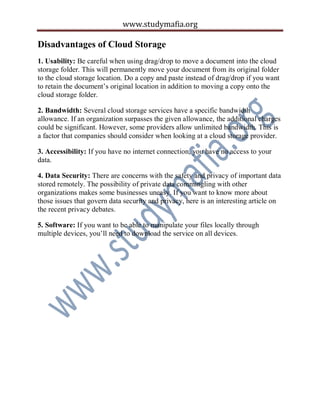 www.studymafia.org
Disadvantages of Cloud Storage
1. Usability: Be careful when using drag/drop to move a document into the cloud
storage folder. This will permanently move your document from its original folder
to the cloud storage location. Do a copy and paste instead of drag/drop if you want
to retain the document’s original location in addition to moving a copy onto the
cloud storage folder.
2. Bandwidth: Several cloud storage services have a specific bandwidth
allowance. If an organization surpasses the given allowance, the additional charges
could be significant. However, some providers allow unlimited bandwidth. This is
a factor that companies should consider when looking at a cloud storage provider.
3. Accessibility: If you have no internet connection, you have no access to your
data.
4. Data Security: There are concerns with the safety and privacy of important data
stored remotely. The possibility of private data commingling with other
organizations makes some businesses uneasy. If you want to know more about
those issues that govern data security and privacy, here is an interesting article on
the recent privacy debates.
5. Software: If you want to be able to manipulate your files locally through
multiple devices, you’ll need to download the service on all devices.
 