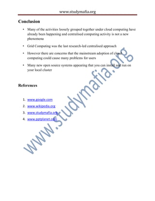www.studymafia.org
Conclusion
• Many of the activities loosely grouped together under cloud computing have
already been happening and centralised computing activity is not a new
phenomena
• Grid Computing was the last research-led centralised approach
• However there are concerns that the mainstream adoption of cloud
computing could cause many problems for users
• Many new open source systems appearing that you can install and run on
your local cluster
References
1. www.google.com
2. www.wikipedia.org
3. www.studymafia.org
4. www.pptplanet.com
 