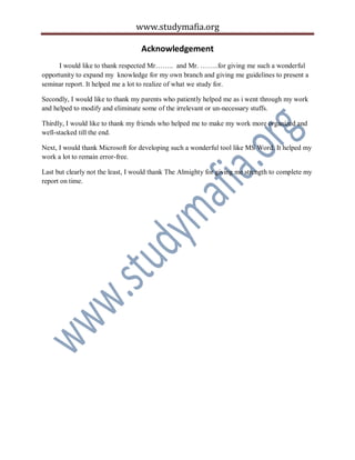 www.studymafia.org
Acknowledgement
I would like to thank respected Mr…….. and Mr. ……..for giving me such a wonderful
opportunity to expand my knowledge for my own branch and giving me guidelines to present a
seminar report. It helped me a lot to realize of what we study for.
Secondly, I would like to thank my parents who patiently helped me as i went through my work
and helped to modify and eliminate some of the irrelevant or un-necessary stuffs.
Thirdly, I would like to thank my friends who helped me to make my work more organized and
well-stacked till the end.
Next, I would thank Microsoft for developing such a wonderful tool like MS Word. It helped my
work a lot to remain error-free.
Last but clearly not the least, I would thank The Almighty for giving me strength to complete my
report on time.
 