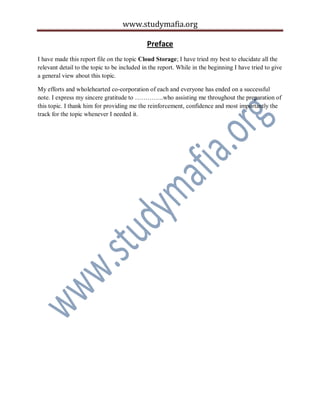 www.studymafia.org
Preface
I have made this report file on the topic Cloud Storage; I have tried my best to elucidate all the
relevant detail to the topic to be included in the report. While in the beginning I have tried to give
a general view about this topic.
My efforts and wholehearted co-corporation of each and everyone has ended on a successful
note. I express my sincere gratitude to …………..who assisting me throughout the preparation of
this topic. I thank him for providing me the reinforcement, confidence and most importantly the
track for the topic whenever I needed it.
 