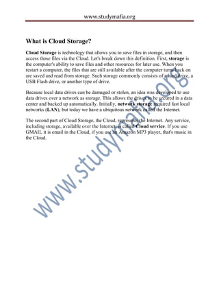 www.studymafia.org
What is Cloud Storage?
Cloud Storage is technology that allows you to save files in storage, and then
access those files via the Cloud. Let's break down this definition. First, storage is
the computer's ability to save files and other resources for later use. When you
restart a computer, the files that are still available after the computer turns back on
are saved and read from storage. Such storage commonly consists of a hard drive, a
USB Flash drive, or another type of drive.
Because local data drives can be damaged or stolen, an idea was developed to use
data drives over a network as storage. This allows the drives to be secured in a data
center and backed up automatically. Initially, network storage required fast local
networks (LAN), but today we have a ubiquitous network called the Internet.
The second part of Cloud Storage, the Cloud, represents the Internet. Any service,
including storage, available over the Internet, is called Cloud service. If you use
GMAIL it is email in the Cloud, if you use an Amazon MP3 player, that's music in
the Cloud.
 