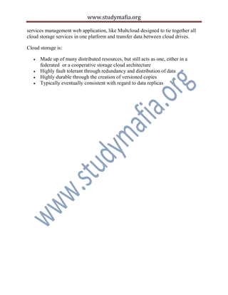 www.studymafia.org
services management web application, like Multcloud designed to tie together all
cloud storage services in one platform and transfer data between cloud drives.
Cloud storage is:
 Made up of many distributed resources, but still acts as one, either in a
federated or a cooperative storage cloud architecture
 Highly fault tolerant through redundancy and distribution of data
 Highly durable through the creation of versioned copies
 Typically eventually consistent with regard to data replicas
 