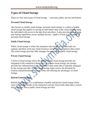 www.studymafia.org
Types of Cloud Storage
There are four main types of cloud storage — personal, public, private and hybrid;
Personal Cloud Storage
Also known as mobile cloud storage, personal cloud storage is a subset of public
cloud storage that applies to storing an individual's data in the cloud and providing
the individual with access to the data from anywhere. It also provides data syncing
and sharing capabilities across multiple devices. Apple's iCloud is an example of
personal cloud storage.
Public Cloud Storage
Public cloud storage is where the enterprise and storage service provider are
separate and there aren't any cloud resources stored in the enterprise's data center.
The cloud storage provider fully manages the enterprise's public cloud storage.
Private Cloud Storage
A form of cloud storage where the enterprise and cloud storage provider are
integrated in the enterprise's data center. In private cloud storage, the storage
provider has infrastructure in the enterprise's data center that is typically managed
by the storage provider. Private cloud storage helps resolve the potential for
security and performance concerns while still offering the advantages of cloud
storage.
Hybrid Cloud Storage
Hybrid cloud storage is a combination of public and private cloud storage where
some critical data resides in the enterprise's private cloud while other data is stored
and accessible from a public cloud storage provider.
 