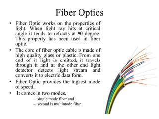 Fiber Optics
• Fiber Optic works on the properties of
light. When light ray hits at critical
angle it tends to refracts at 90 degree.
This property has been used in fiber
optic.
• The core of fiber optic cable is made of
high quality glass or plastic. From one
end of it light is emitted, it travels
through it and at the other end light
detector detects light stream and
converts it to electric data form.
• Fiber Optic provides the highest mode
of speed.
• It comes in two modes,
– single mode fiber and
– second is multimode fiber..
 