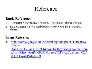 Reference
Book Reference
1. Computer Networks by Andrew S. Tanenbaum, David Wetherall
2. Data Communications And Computer Networks By Prakash C.
Gupta
Image Reference
1. https://www.google.co.in/search?q=computer+network&
hl=en-
IN&biw=1517&bih=714&noj=1&tbm=isch&source=lnm
s&sa=X&ei=6cajVKPUGMLhoATClYKgCw&ved=0CA
gQ_AUoAQ&dpr=0.9
 