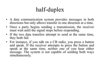 half-duplex
• A data communication system provides messages in both
directions but only allows transfer in one direction at a time.
• Once a party begins sending a transmission, the receiver
must wait until the signal stops before responding.
• If the two data transfers attempt to send at the same time,
they both fail.
• For instance, if you talk on a CB radio, you press a button
and speak. If the receiver attempts to press the button and
speak at the same time, neither one of you hear either
message. The system is not capable of sending both ways
simultaneously.
 