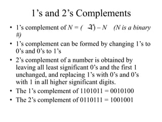 1’s and 2’s Complements
• 1’s complement of N = ( -1) – N (N is a binary
#)
• 1’s complement can be formed by changing 1’s to
0’s and 0’s to 1’s
• 2’s complement of a number is obtained by
leaving all least significant 0’s and the first 1
unchanged, and replacing 1’s with 0’s and 0’s
with 1 in all higher significant digits.
• The 1’s complement of 1101011 = 0010100
• The 2’s complement of 0110111 = 1001001
2n
 