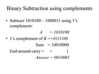 Binary Subtraction using complements
• Subtract 1010100 – 1000011 using 1’s
complement:
A = 1010100
• 1’s complement of B =+0111100
Sum = 10010000
End-around carry = + 1
Answer = 0010001
 