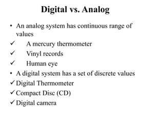 Digital vs. Analog
• An analog system has continuous range of
values
 A mercury thermometer
 Vinyl records
 Human eye
• A digital system has a set of discrete values
Digital Thermometer
Compact Disc (CD)
Digital camera
 