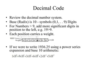 Decimal Code
• Review the decimal number system.
• Base (Radix) is 10 - symbols (0,1, . . 9) Digits
• For Numbers > 9, add more significant digits in
position to the left, e.g. 19>9.
• Each position carries a weight.
• If we were to write 1936.25 using a power series
expansion and base 10 arithmetic:
 