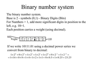 Binary number system
The binary number system.
Base is 2 - symbols (0,1) - Binary Digits (Bits)
For Numbers > 1, add more significant digits in position to the
left, e.g. 10>1.
Each position carries a weight (using decimal).
If we write 10111.01 using a decimal power series we
convert from binary to decimal:
 