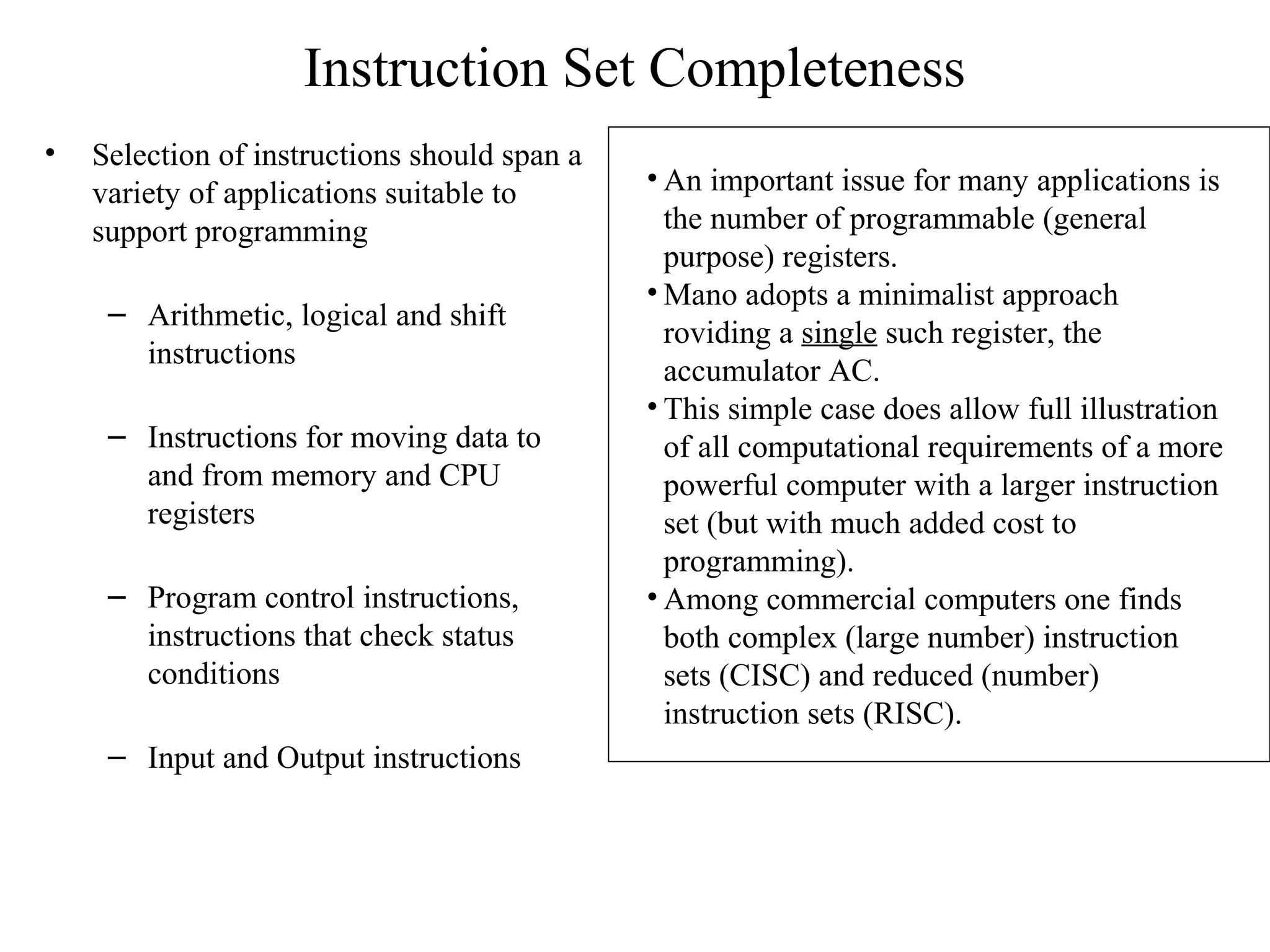 Instruction Set Completeness
• Selection of instructions should span a
variety of applications suitable to
support programming
– Arithmetic, logical and shift
instructions
– Instructions for moving data to
and from memory and CPU
registers
– Program control instructions,
instructions that check status
conditions
– Input and Output instructions
• An important issue for many applications is
the number of programmable (general
purpose) registers.
• Mano adopts a minimalist approach
roviding a single such register, the
accumulator AC.
• This simple case does allow full illustration
of all computational requirements of a more
powerful computer with a larger instruction
set (but with much added cost to
programming).
• Among commercial computers one finds
both complex (large number) instruction
sets (CISC) and reduced (number)
instruction sets (RISC).
 