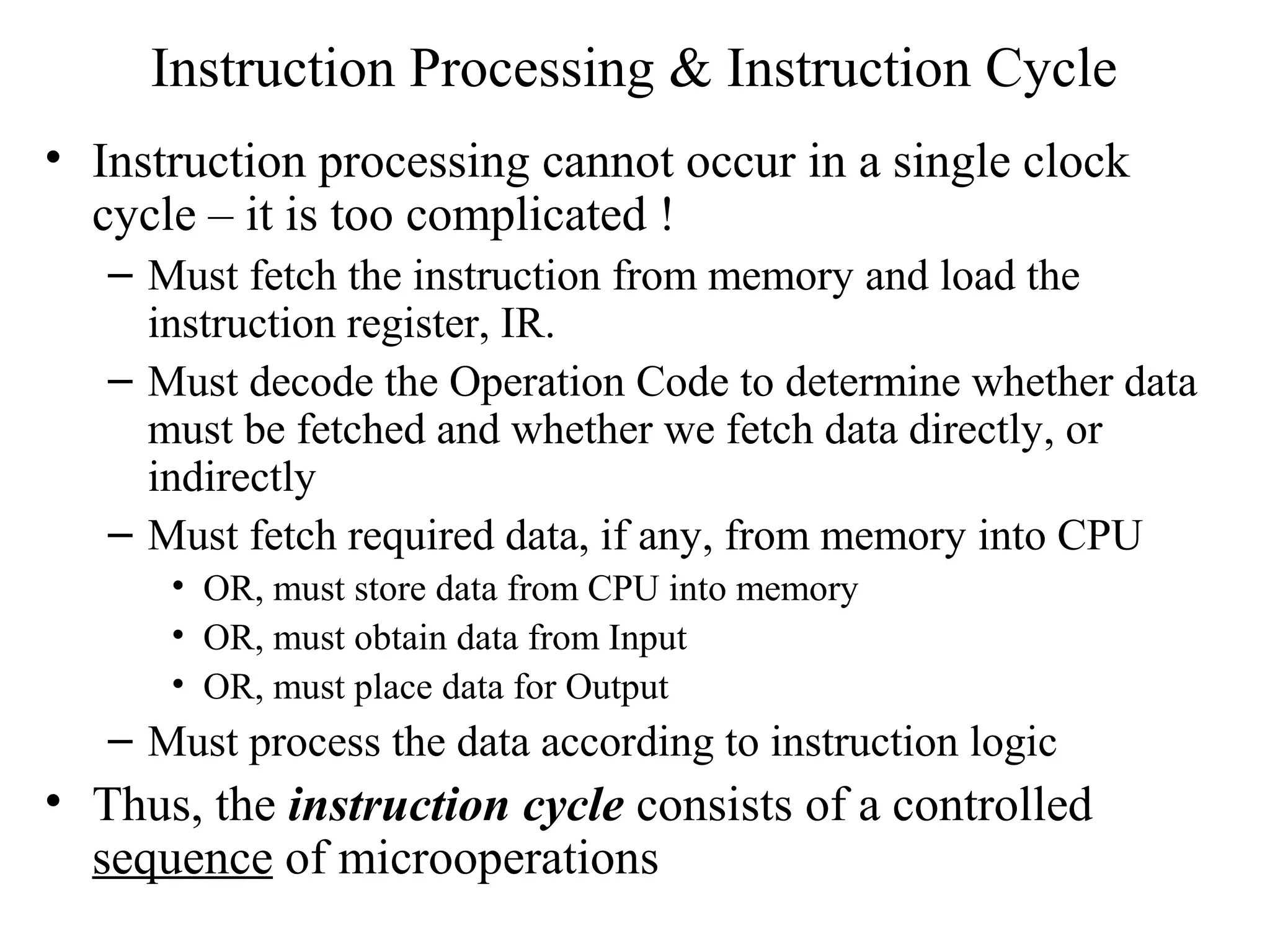 Instruction Processing & Instruction Cycle
• Instruction processing cannot occur in a single clock
cycle – it is too complicated !
– Must fetch the instruction from memory and load the
instruction register, IR.
– Must decode the Operation Code to determine whether data
must be fetched and whether we fetch data directly, or
indirectly
– Must fetch required data, if any, from memory into CPU
• OR, must store data from CPU into memory
• OR, must obtain data from Input
• OR, must place data for Output
– Must process the data according to instruction logic
• Thus, the instruction cycle consists of a controlled
sequence of microoperations
 