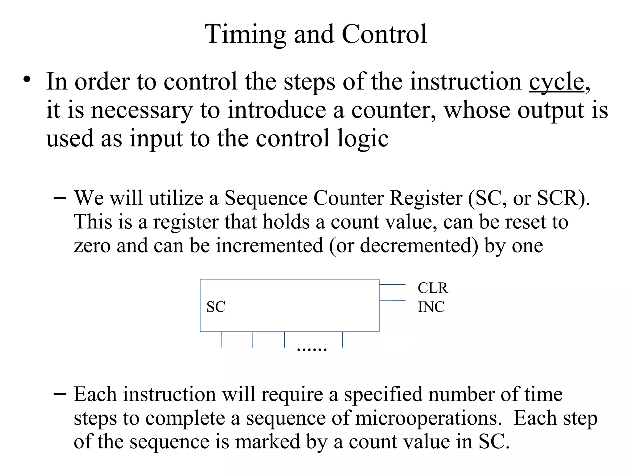 Timing and Control
• In order to control the steps of the instruction cycle,
it is necessary to introduce a counter, whose output is
used as input to the control logic
– We will utilize a Sequence Counter Register (SC, or SCR).
This is a register that holds a count value, can be reset to
zero and can be incremented (or decremented) by one
– Each instruction will require a specified number of time
steps to complete a sequence of microoperations. Each step
of the sequence is marked by a count value in SC.
SC
CLR
INC
……
 