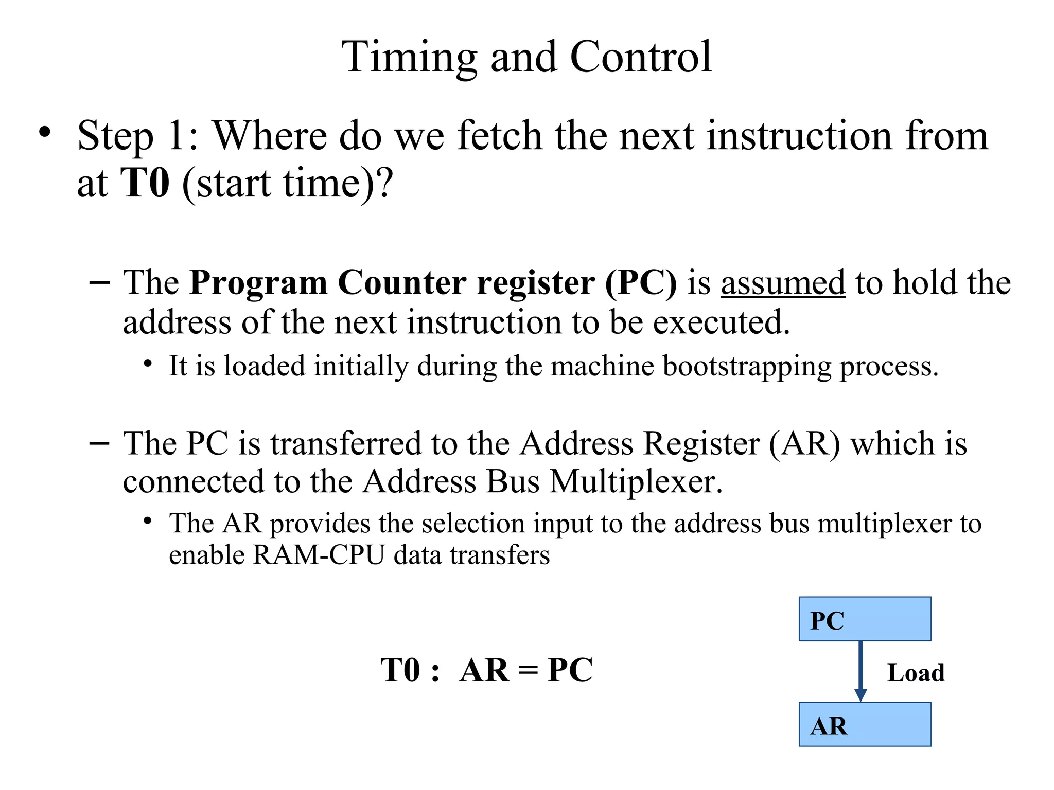 Timing and Control
• Step 1: Where do we fetch the next instruction from
at T0 (start time)?
– The Program Counter register (PC) is assumed to hold the
address of the next instruction to be executed.
• It is loaded initially during the machine bootstrapping process.
– The PC is transferred to the Address Register (AR) which is
connected to the Address Bus Multiplexer.
• The AR provides the selection input to the address bus multiplexer to
enable RAM-CPU data transfers
T0 : AR = PC
PC
AR
Load
 