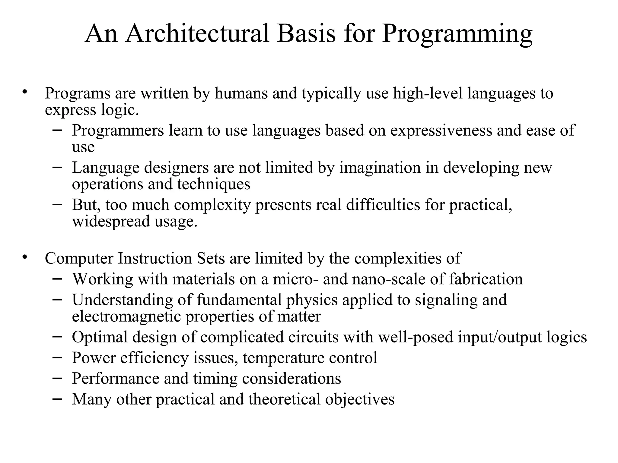 An Architectural Basis for Programming
• Programs are written by humans and typically use high-level languages to
express logic.
– Programmers learn to use languages based on expressiveness and ease of
use
– Language designers are not limited by imagination in developing new
operations and techniques
– But, too much complexity presents real difficulties for practical,
widespread usage.
• Computer Instruction Sets are limited by the complexities of
– Working with materials on a micro- and nano-scale of fabrication
– Understanding of fundamental physics applied to signaling and
electromagnetic properties of matter
– Optimal design of complicated circuits with well-posed input/output logics
– Power efficiency issues, temperature control
– Performance and timing considerations
– Many other practical and theoretical objectives
 