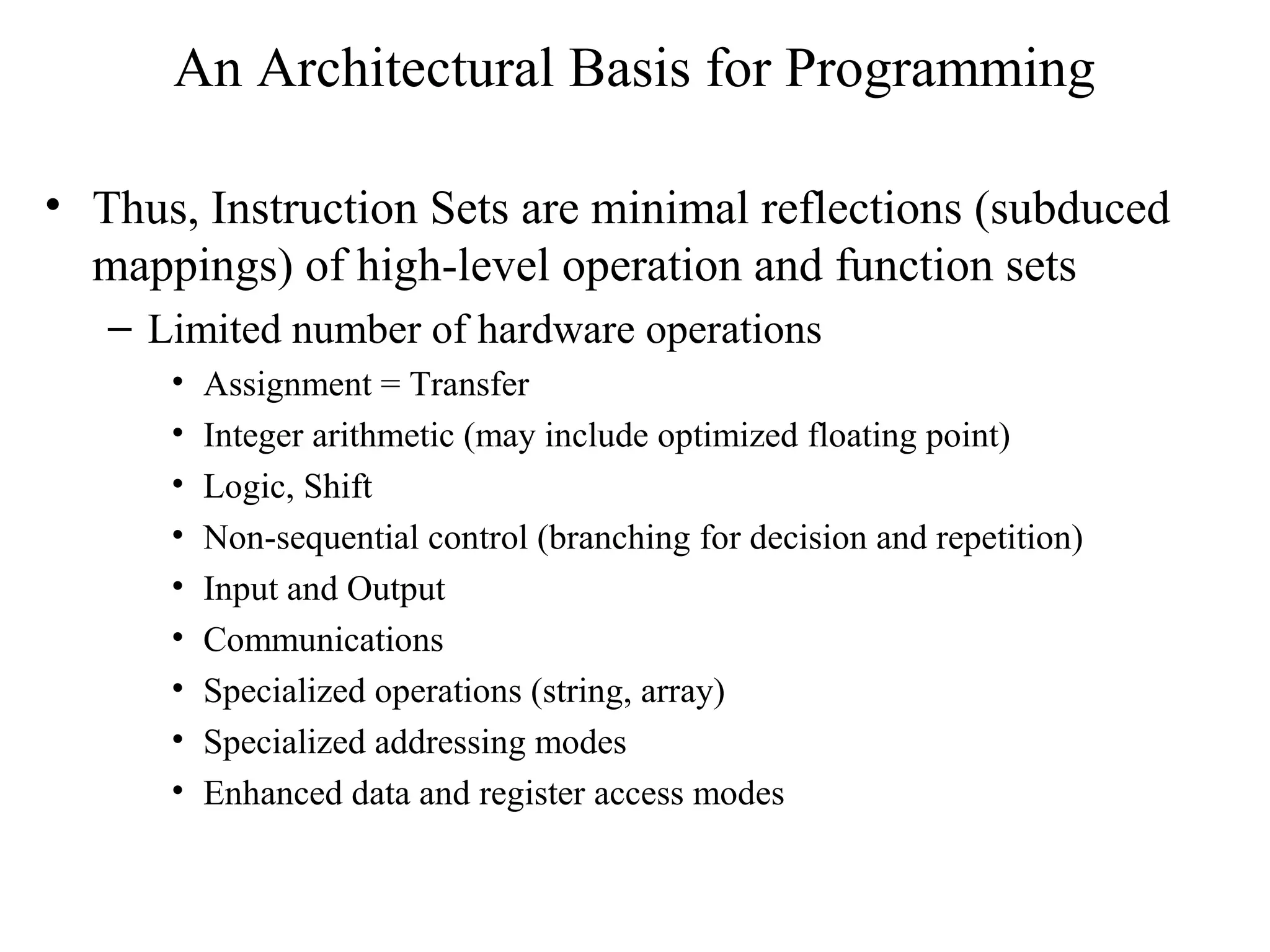 An Architectural Basis for Programming
• Thus, Instruction Sets are minimal reflections (subduced
mappings) of high-level operation and function sets
– Limited number of hardware operations
• Assignment = Transfer
• Integer arithmetic (may include optimized floating point)
• Logic, Shift
• Non-sequential control (branching for decision and repetition)
• Input and Output
• Communications
• Specialized operations (string, array)
• Specialized addressing modes
• Enhanced data and register access modes
 