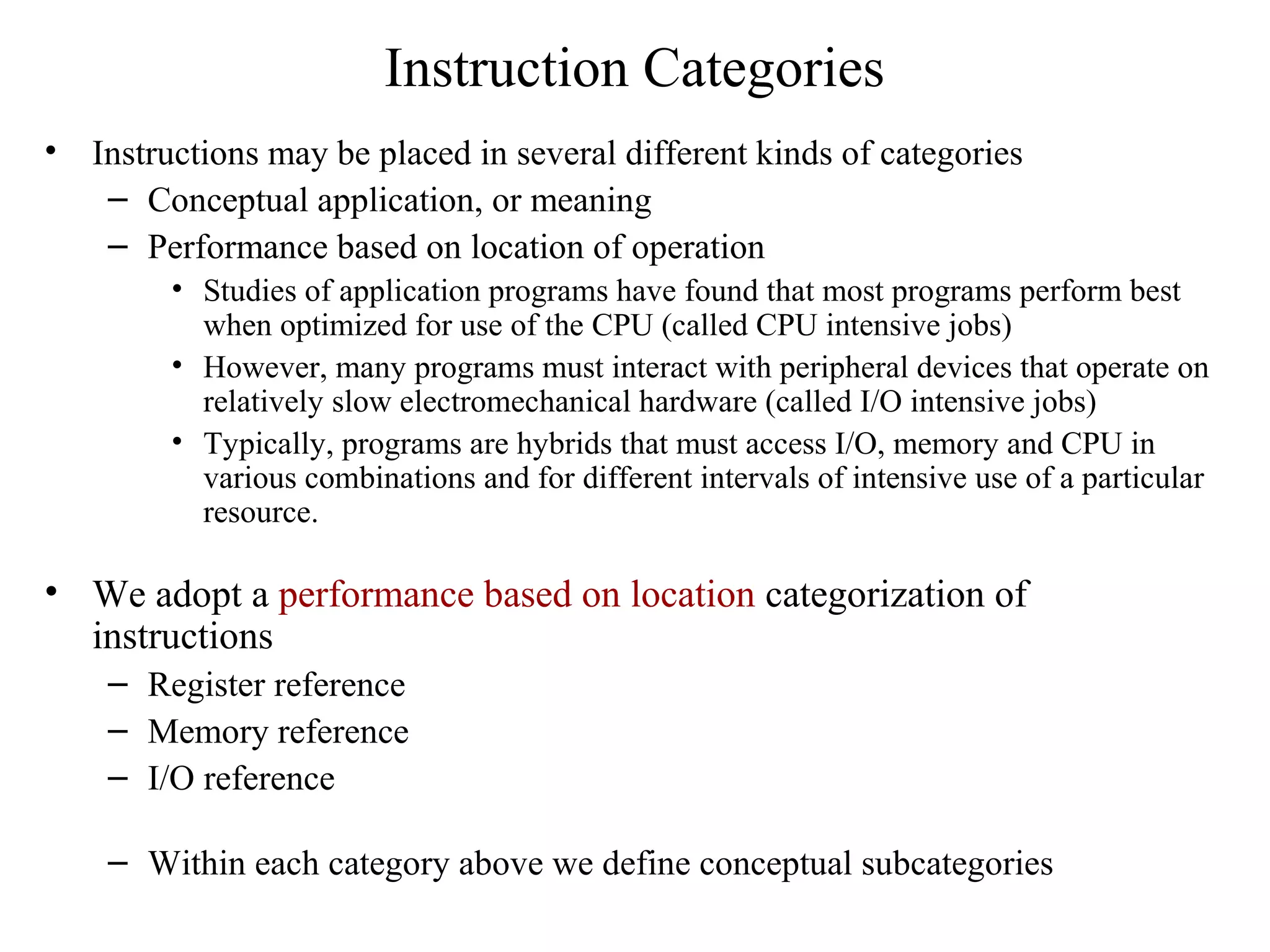Instruction Categories
• Instructions may be placed in several different kinds of categories
– Conceptual application, or meaning
– Performance based on location of operation
• Studies of application programs have found that most programs perform best
when optimized for use of the CPU (called CPU intensive jobs)
• However, many programs must interact with peripheral devices that operate on
relatively slow electromechanical hardware (called I/O intensive jobs)
• Typically, programs are hybrids that must access I/O, memory and CPU in
various combinations and for different intervals of intensive use of a particular
resource.
• We adopt a performance based on location categorization of
instructions
– Register reference
– Memory reference
– I/O reference
– Within each category above we define conceptual subcategories
 
