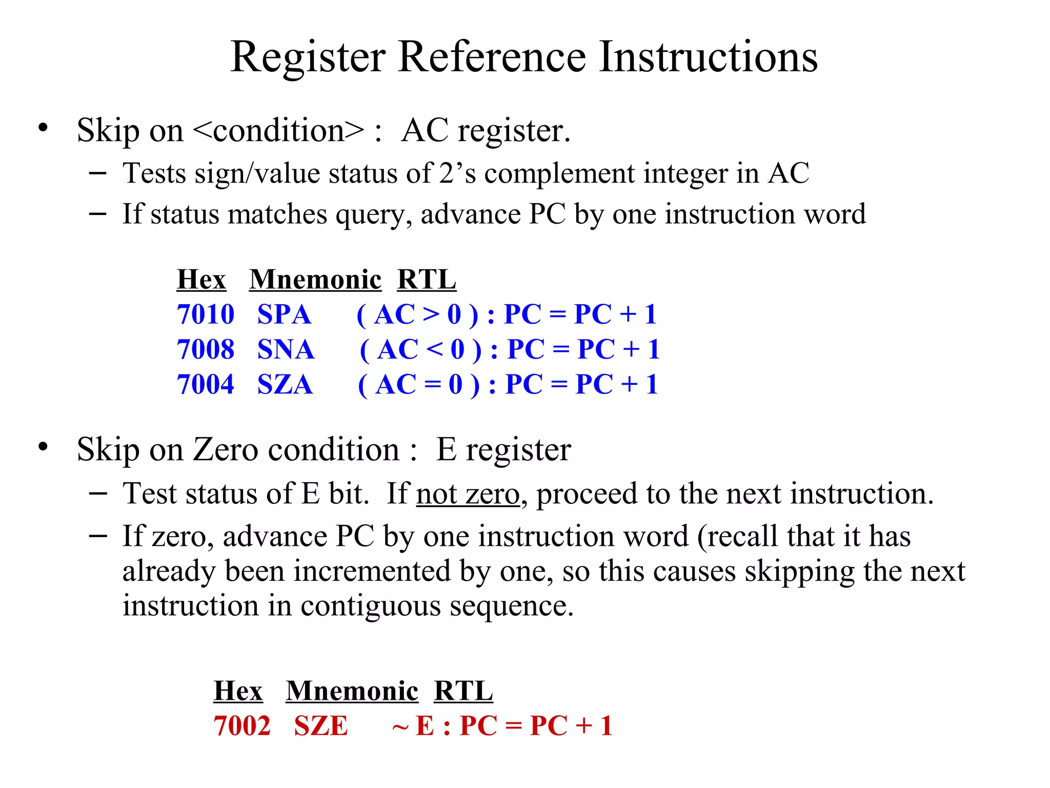 Register Reference Instructions
• Skip on <condition> : AC register.
– Tests sign/value status of 2’s complement integer in AC
– If status matches query, advance PC by one instruction word
• Skip on Zero condition : E register
– Test status of E bit. If not zero, proceed to the next instruction.
– If zero, advance PC by one instruction word (recall that it has
already been incremented by one, so this causes skipping the next
instruction in contiguous sequence.
Hex Mnemonic RTL
7002 SZE ~ E : PC = PC + 1
Hex Mnemonic RTL
7010 SPA ( AC > 0 ) : PC = PC + 1
7008 SNA ( AC < 0 ) : PC = PC + 1
7004 SZA ( AC = 0 ) : PC = PC + 1
 