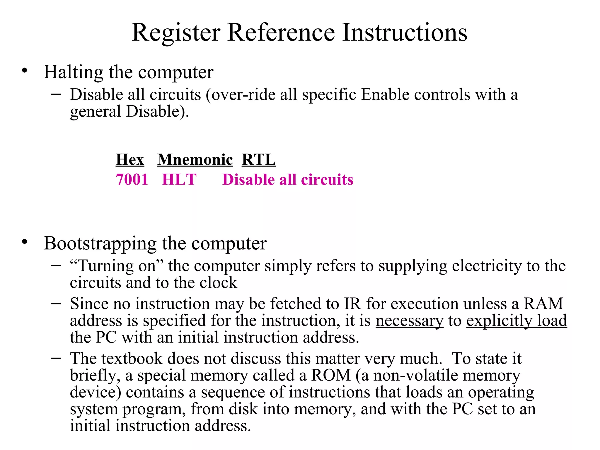 Register Reference Instructions
• Halting the computer
– Disable all circuits (over-ride all specific Enable controls with a
general Disable).
• Bootstrapping the computer
– “Turning on” the computer simply refers to supplying electricity to the
circuits and to the clock
– Since no instruction may be fetched to IR for execution unless a RAM
address is specified for the instruction, it is necessary to explicitly load
the PC with an initial instruction address.
– The textbook does not discuss this matter very much. To state it
briefly, a special memory called a ROM (a non-volatile memory
device) contains a sequence of instructions that loads an operating
system program, from disk into memory, and with the PC set to an
initial instruction address.
Hex Mnemonic RTL
7001 HLT Disable all circuits
 
