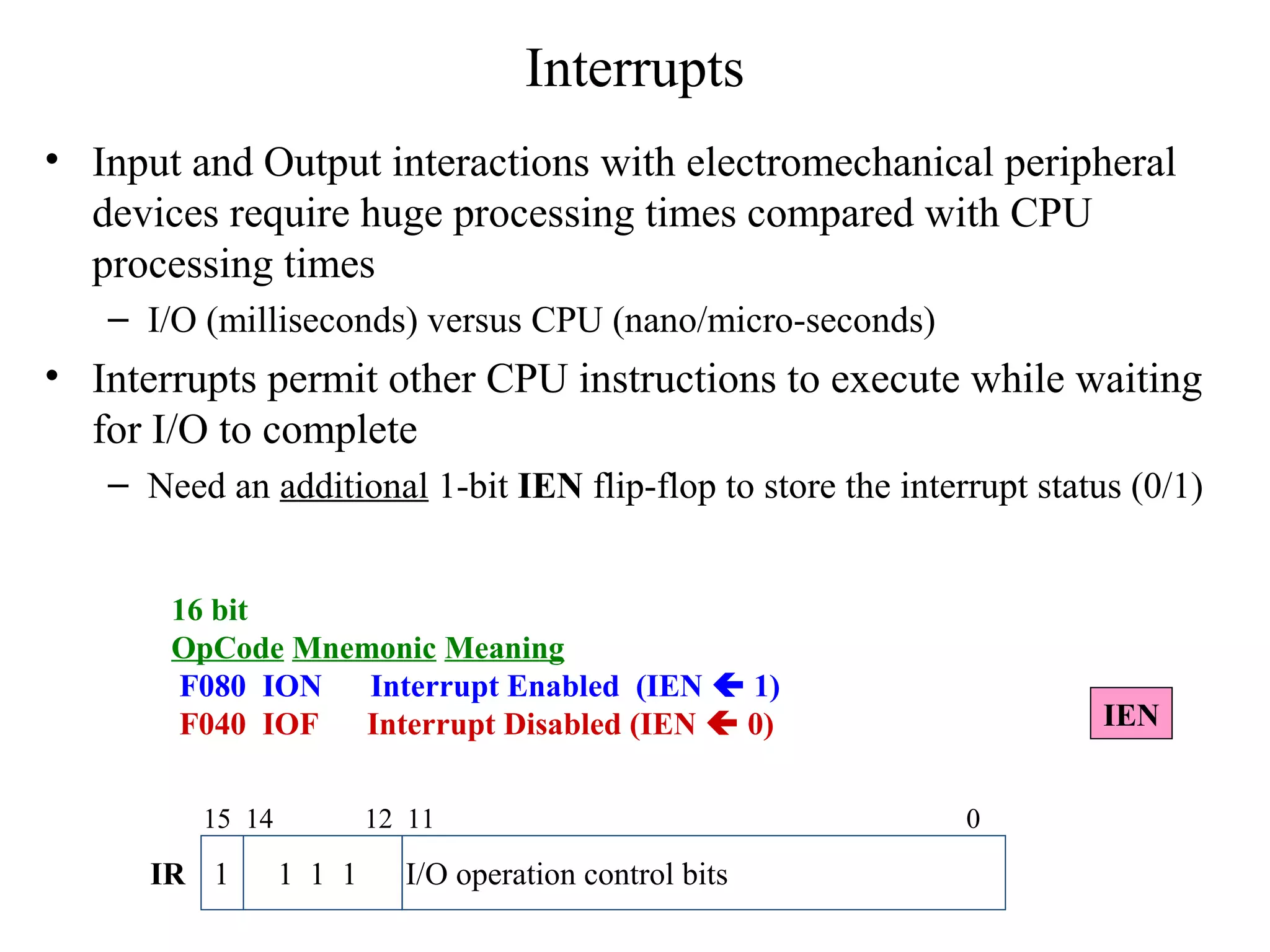 Interrupts
• Input and Output interactions with electromechanical peripheral
devices require huge processing times compared with CPU
processing times
– I/O (milliseconds) versus CPU (nano/micro-seconds)
• Interrupts permit other CPU instructions to execute while waiting
for I/O to complete
– Need an additional 1-bit IEN flip-flop to store the interrupt status (0/1)
16 bit
OpCode Mnemonic Meaning
F080 ION Interrupt Enabled (IEN  1)
F040 IOF Interrupt Disabled (IEN  0)
1 1 1 1 I/O operation control bits
15 14 12 11 0
IR
IEN
 