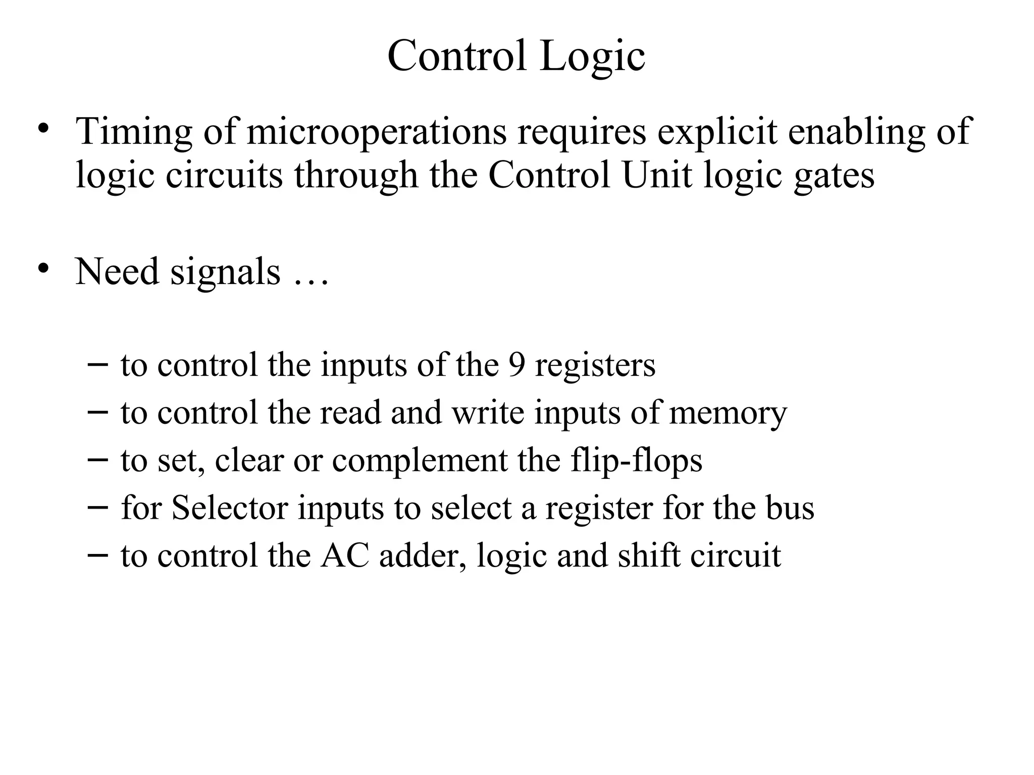 Control Logic
• Timing of microoperations requires explicit enabling of
logic circuits through the Control Unit logic gates
• Need signals …
– to control the inputs of the 9 registers
– to control the read and write inputs of memory
– to set, clear or complement the flip-flops
– for Selector inputs to select a register for the bus
– to control the AC adder, logic and shift circuit
 