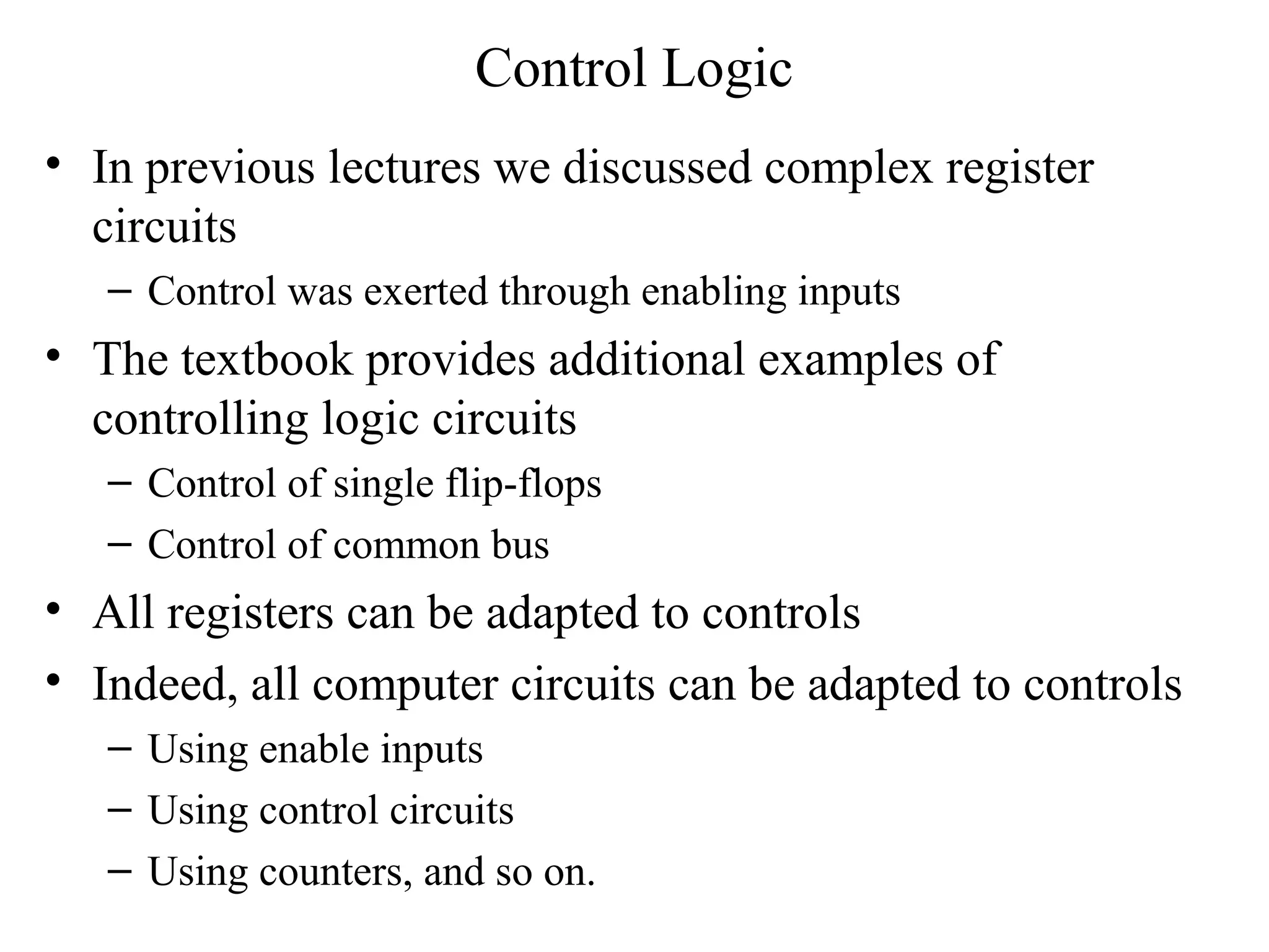 Control Logic
• In previous lectures we discussed complex register
circuits
– Control was exerted through enabling inputs
• The textbook provides additional examples of
controlling logic circuits
– Control of single flip-flops
– Control of common bus
• All registers can be adapted to controls
• Indeed, all computer circuits can be adapted to controls
– Using enable inputs
– Using control circuits
– Using counters, and so on.
 